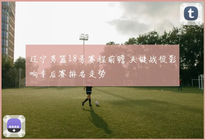 辽宁男篮18号赛程前瞻 关键战役影响季后赛排名走势