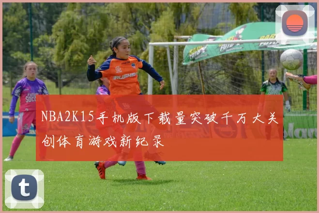 NBA2K15手机版下载量突破千万大关创体育游戏新纪录