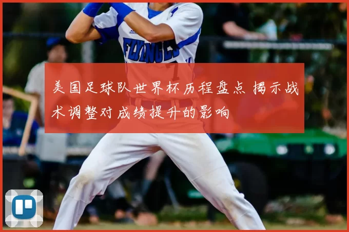 美国足球队世界杯历程盘点 揭示战术调整对成绩提升的影响