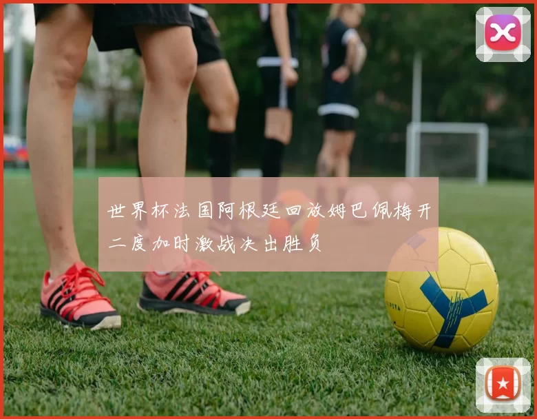 世界杯法国阿根廷回放姆巴佩梅开二度加时激战决出胜负