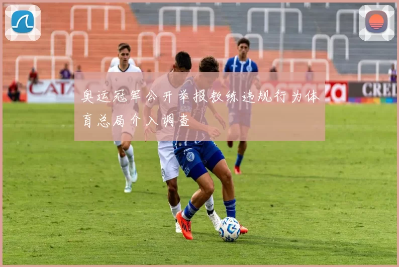 奥运冠军公开举报教练违规行为体育总局介入调查