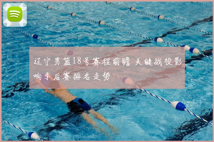 辽宁男篮18号赛程前瞻 关键战役影响季后赛排名走势