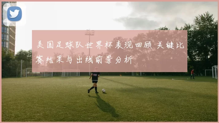 美国足球队世界杯表现回顾 关键比赛结果与出线前景分析