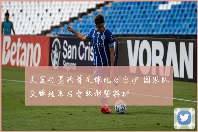 美国对墨西哥足球比分出炉 国家队交锋结果与晋级形势解析