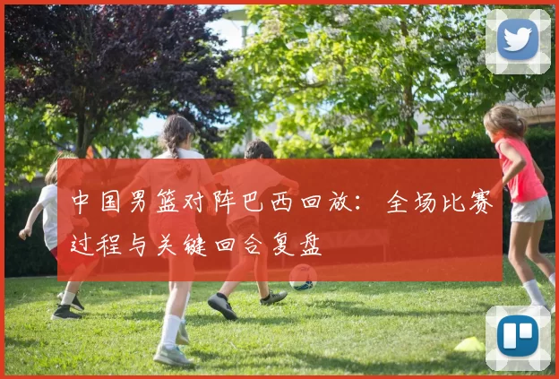 中国男篮对阵巴西回放:全场比赛过程与关键回合复盘