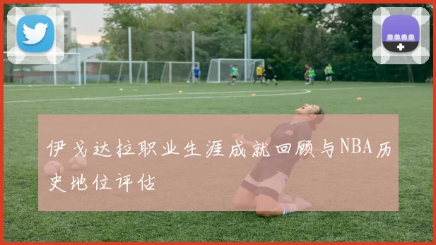 伊戈达拉职业生涯成就回顾与NBA历史地位评估