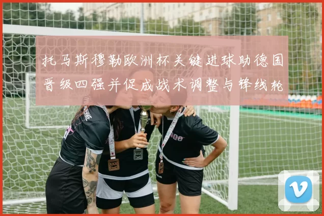 托马斯穆勒欧洲杯关键进球助德国晋级四强并促成战术调整与锋线轮换