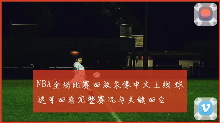 NBA全场比赛回放录像中文上线 球迷可回看完整赛况与关键回合