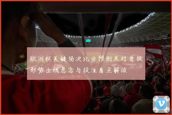欧洲杯关键场次比分预测及对晋级形势出线悬念与投注看点解读