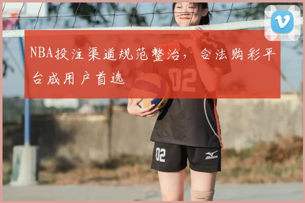 NBA投注渠道规范整治，合法购彩平台成用户首选
