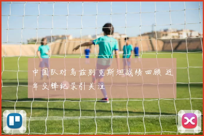 中国队对乌兹别克斯坦战绩回顾 近年交锋纪录引关注