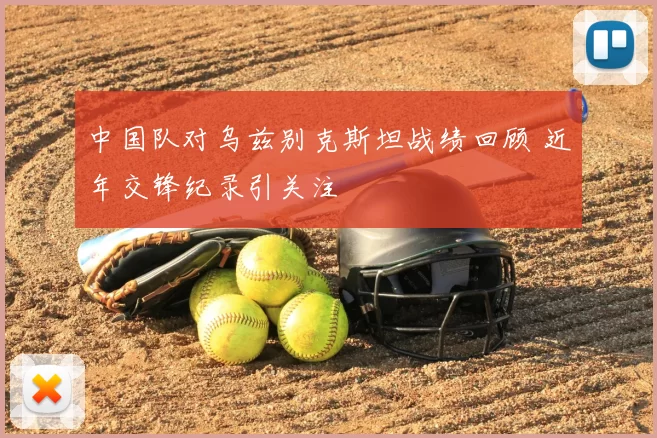 中国队对乌兹别克斯坦战绩回顾 近年交锋纪录引关注