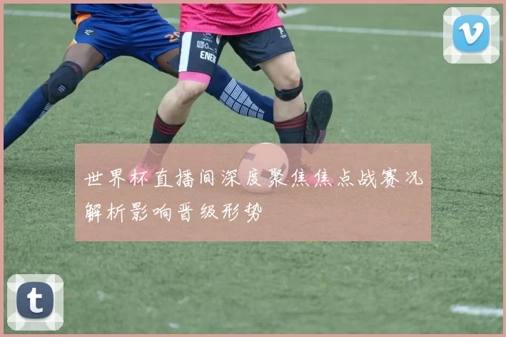 世界杯直播间深度聚焦焦点战赛况解析影响晋级形势