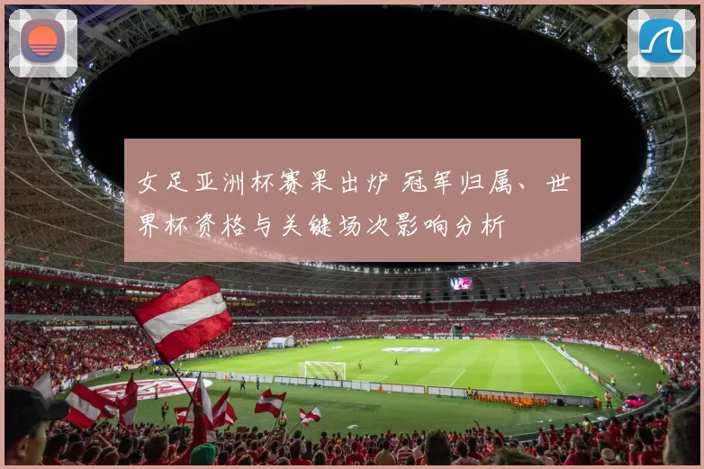 女足亚洲杯赛果出炉 冠军归属、世界杯资格与关键场次影响分析