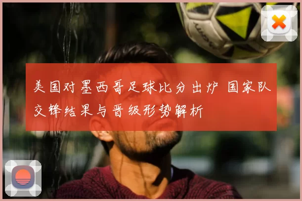美国对墨西哥足球比分出炉 国家队交锋结果与晋级形势解析