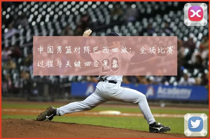 中国男篮对阵巴西回放:全场比赛过程与关键回合复盘