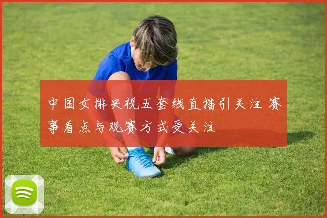 中国女排央视五套线直播引关注 赛事看点与观赛方式受关注