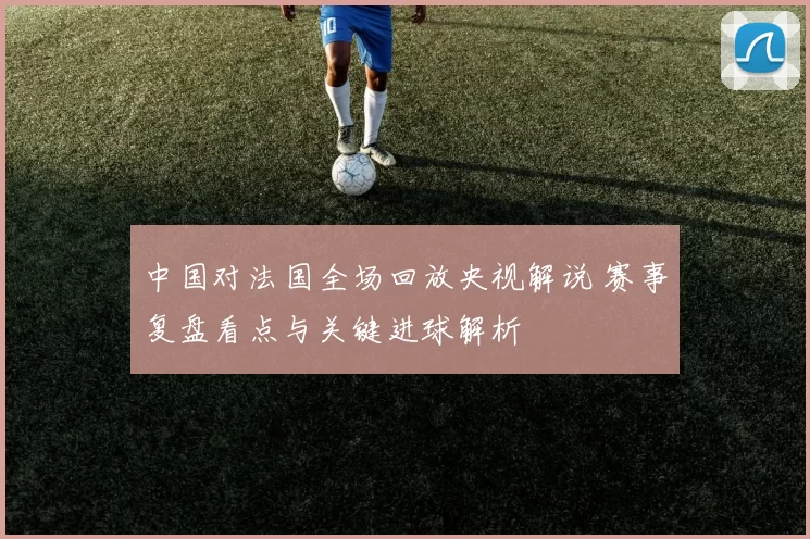 中国对法国全场回放央视解说 赛事复盘看点与关键进球解析