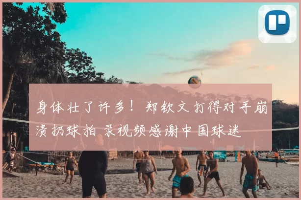 身体壮了许多!郑钦文打得对手崩溃扔球拍 录视频感谢中国球迷