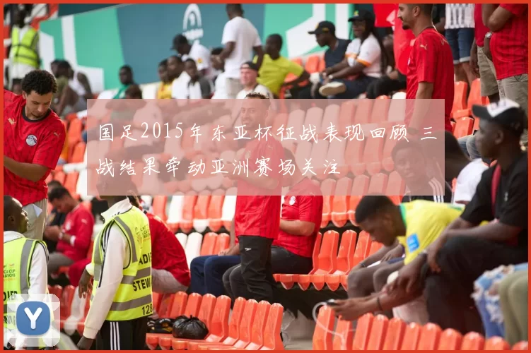 国足2015年东亚杯征战表现回顾 三战结果牵动亚洲赛场关注