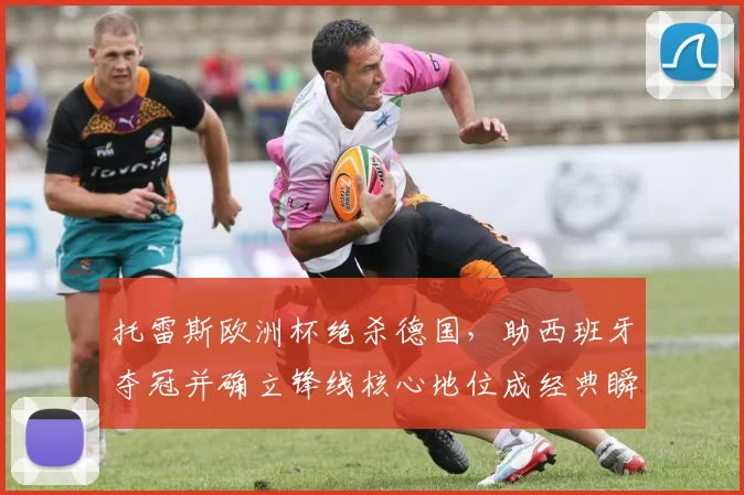 托雷斯欧洲杯绝杀德国，助西班牙夺冠并确立锋线核心地位成经典瞬间