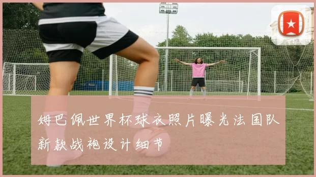 姆巴佩世界杯球衣照片曝光法国队新款战袍设计细节