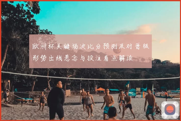 欧洲杯关键场次比分预测及对晋级形势出线悬念与投注看点解读