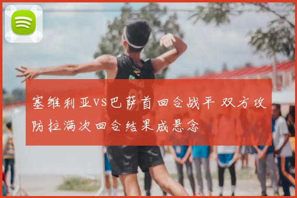 塞维利亚vs巴萨首回合战平 双方攻防拉满次回合结果成悬念