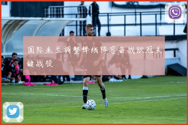 国际米兰调整锋线阵容备战欧冠关键战役