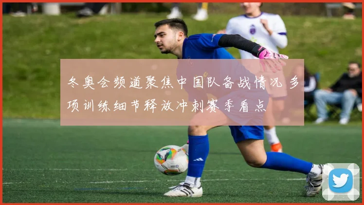 冬奥会频道聚焦中国队备战情况 多项训练细节释放冲刺赛季看点