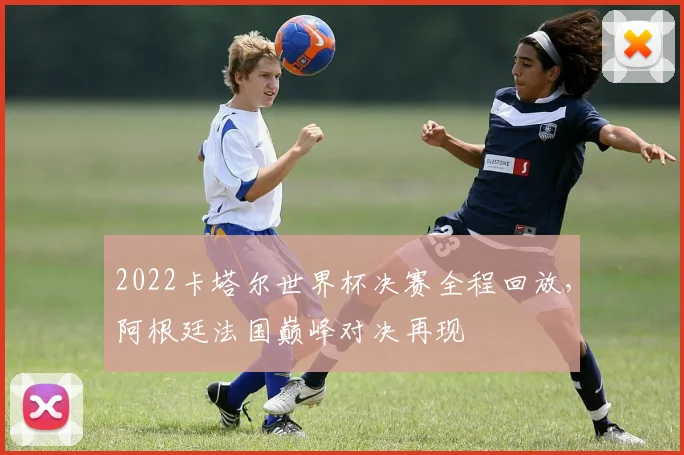 2022卡塔尔世界杯决赛全程回放，阿根廷法国巅峰对决再现