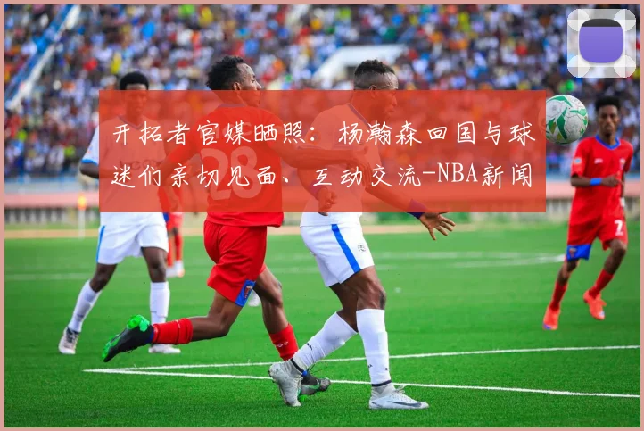 开拓者官媒晒照：杨瀚森回国与球迷们亲切见面、互动交流-NBA新闻