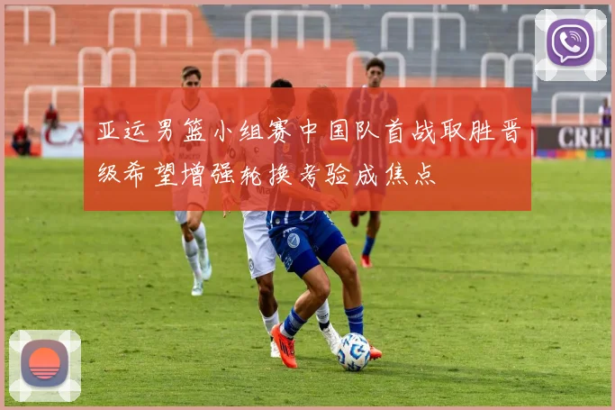 亚运男篮小组赛中国队首战取胜晋级希望增强轮换考验成焦点