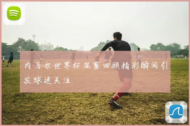 内马尔世界杯混剪回顾精彩瞬间引发球迷关注