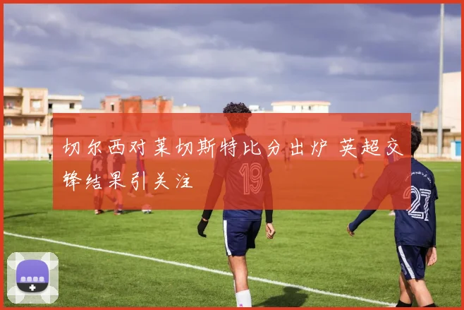切尔西对莱切斯特比分出炉 英超交锋结果引关注