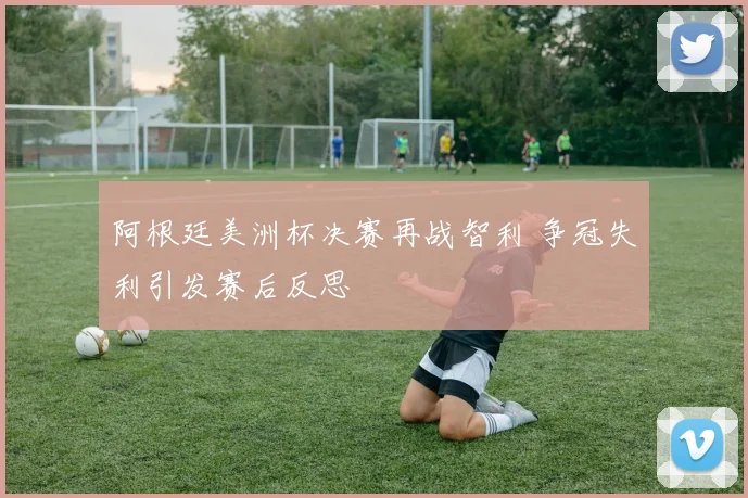 阿根廷美洲杯决赛再战智利 争冠失利引发赛后反思