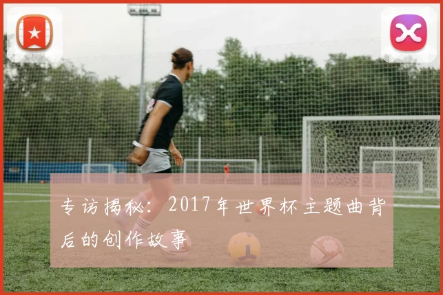 专访揭秘：2017年世界杯主题曲背后的创作故事