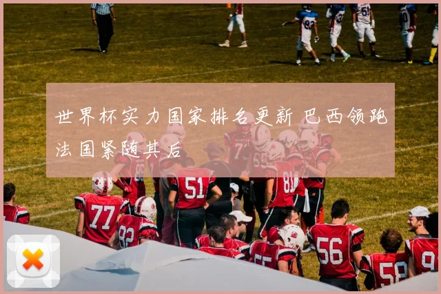 世界杯实力国家排名更新 巴西领跑法国紧随其后