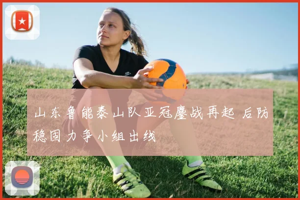 山东鲁能泰山队亚冠鏖战再起 后防稳固力争小组出线