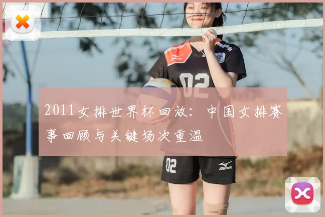 2011女排世界杯回放:中国女排赛事回顾与关键场次重温