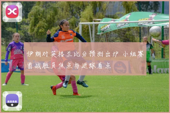 伊朗对英格兰比分预测出炉 小组赛首战胜负焦点与进球看点
