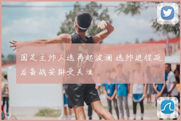 国足主帅人选再起波澜 选帅进程延后备战安排受关注