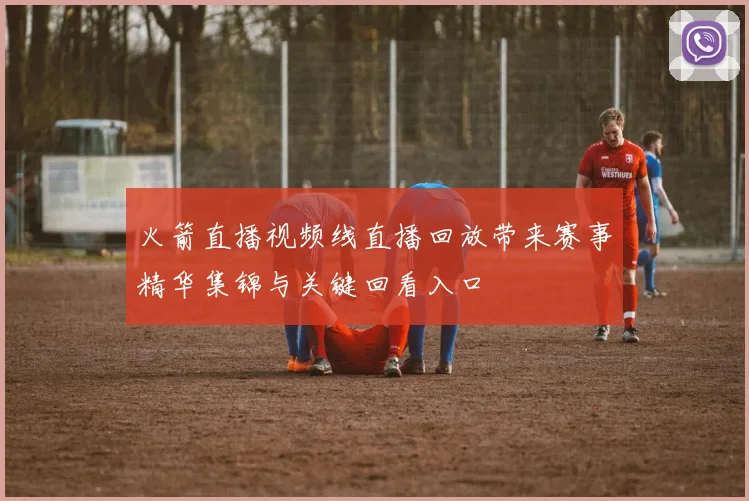 火箭直播视频线直播回放带来赛事精华集锦与关键回看入口