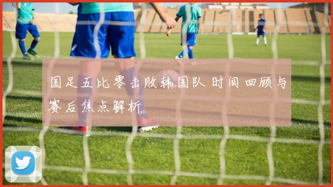 国足五比零击败韩国队 时间回顾与赛后焦点解析