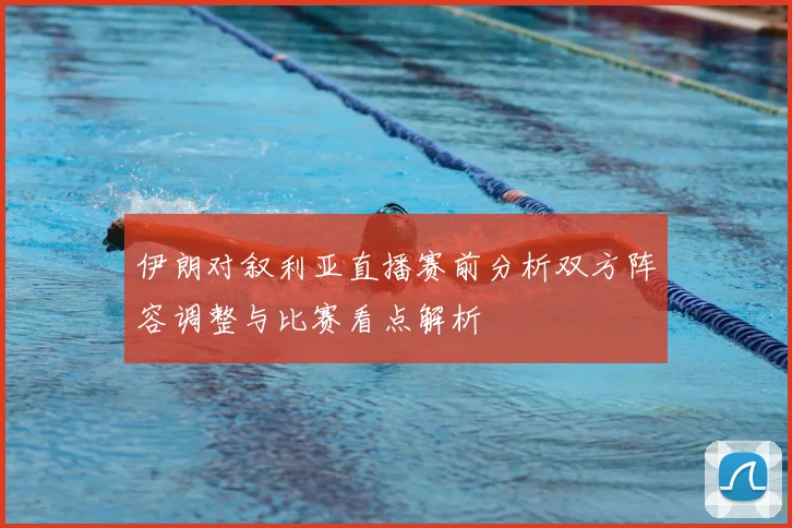 伊朗对叙利亚直播赛前分析双方阵容调整与比赛看点解析
