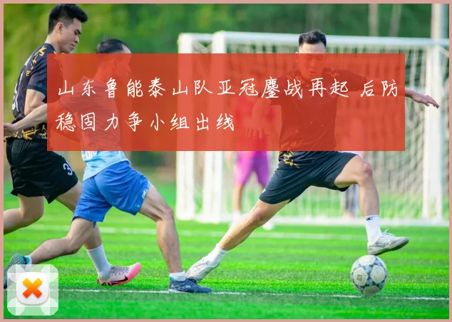 山东鲁能泰山队亚冠鏖战再起 后防稳固力争小组出线