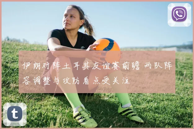 伊朗对阵土耳其友谊赛前瞻 两队阵容调整与攻防看点受关注