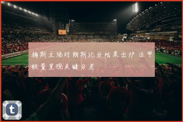 梅斯主场对朗斯比分结果出炉 法甲较量呈现关键分差