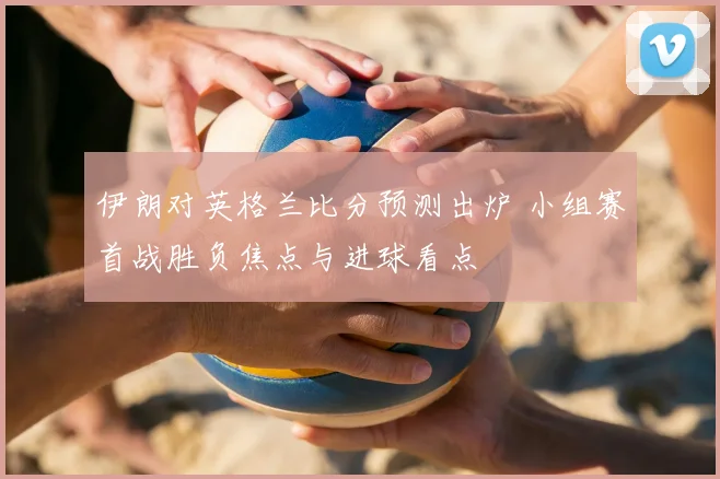 伊朗对英格兰比分预测出炉 小组赛首战胜负焦点与进球看点
