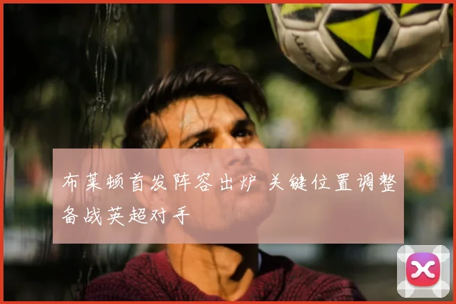 布莱顿首发阵容出炉 关键位置调整备战英超对手